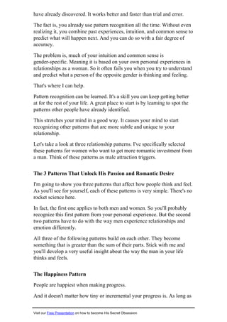 have already discovered. It works better and faster than trial and error.
The fact is, you already use pattern recognition all the time. Without even
realizing it, you combine past experiences, intuition, and common sense to
predict what will happen next. And you can do so with a fair degree of
accuracy.
The problem is, much of your intuition and common sense is
gender-specific. Meaning it is based on your own personal experiences in
relationships as a woman. So it often fails you when you try to understand
and predict what a person of the opposite gender is thinking and feeling.
That's where I can help.
Pattern recognition can be learned. It's a skill you can keep getting better
at for the rest of your life. A great place to start is by learning to spot the
patterns other people have already identified.
This stretches your mind in a good way. It causes your mind to start
recognizing other patterns that are more subtle and unique to your
relationship.
Let's take a look at three relationship patterns. I've specifically selected
these patterns for women who want to get more romantic investment from
a man. Think of these patterns as male attraction triggers.
The 3 Patterns That Unlock His Passion and Romantic Desire
I'm going to show you three patterns that affect how people think and feel.
As you'll see for yourself, each of these patterns is very simple. There's no
rocket science here.
In fact, the first one applies to both men and women. So you'll probably
recognize this first pattern from your personal experience. But the second
two patterns have to do with the way men experience relationships and
emotion differently.
All three of the following patterns build on each other. They become
something that is greater than the sum of their parts. Stick with me and
you'll develop a very useful insight about the way the man in your life
thinks and feels.
The Happiness Pattern
People are happiest when making progress.
And it doesn't matter how tiny or incremental your progress is. As long as
Visit our Free Presentation on how to become His Secret Obsession
 