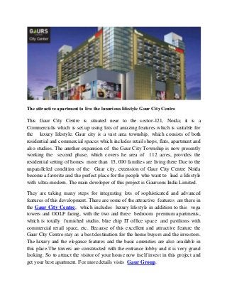 The attractive apartment to live the luxurious lifestyle Gaur City Centre
This Gaur City Centre is situated near to the sector-121, Noida; it is a
Commercialis which is set up using lots of amazing features which is suitable for
the luxury lifestyle. Gaur city is a vast area township, which consists of both
residential and commercial spaces which includes retail shops, flats, apartment and
also studios. The another expansion of the Gaur City Township is now presently
working the second phase, which covers he area of 112 acres, provides the
residential setting of homes more than 15, 000 families are living there Due to the
unparalleled condition of the Guar city, extension of Gaur City Centre Noida
become a favorite and the perfect place for the people who want to lead a lifestyle
with ultra-modern. The main developer of this project is Gaursons India Limited.
They are taking many steps for integrating lots of sophisticated and advanced
features of this development. There are some of the attractive features are there in
the Gaur City Centre, which includes luxury lifestyle in addition to this vega
towers and GOLF facing, with the two and three bedroom premium apartments,
which is totally furnished studio, blue chip IT office space and pavilions with
commercial retail space, etc. Because of this excellent and attractive feature the
Gaur City Centre stay as a best destination for the home buyers and the investors.
The luxury and the elegance features and the basic amenities are also available in
this place.The towers are constructed with the entrance lobby and it is very grand
looking. So to attract the visitor of your house now itself invest in this project and
get your best apartment. For more details visits Gaur Group.
 