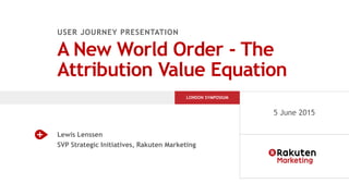 USER JOURNEY PRESENTATION
A New World Order - The
Attribution Value Equation
Lewis Lenssen
SVP Strategic Initiatives, Rakuten Marketing
LONDON SYMPOSIUM
5 June 2015
 