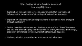 Who Decides What is Good Performance?:
Learning Objectives
• Explain how the audience serves as a community that shares in and
influences the experience of attending a theatrical performance.
• Explain how the behaviors and expectations of audiences have changed
throughout history.
• Define the roles and understand the importance of the "filters" between
the cast and crew of a play and the audience: critics, theorists, dramaturgs,
producers or financial investors, marketing teams, and agents.
• Understand what makes theatre both an art and a business.
 