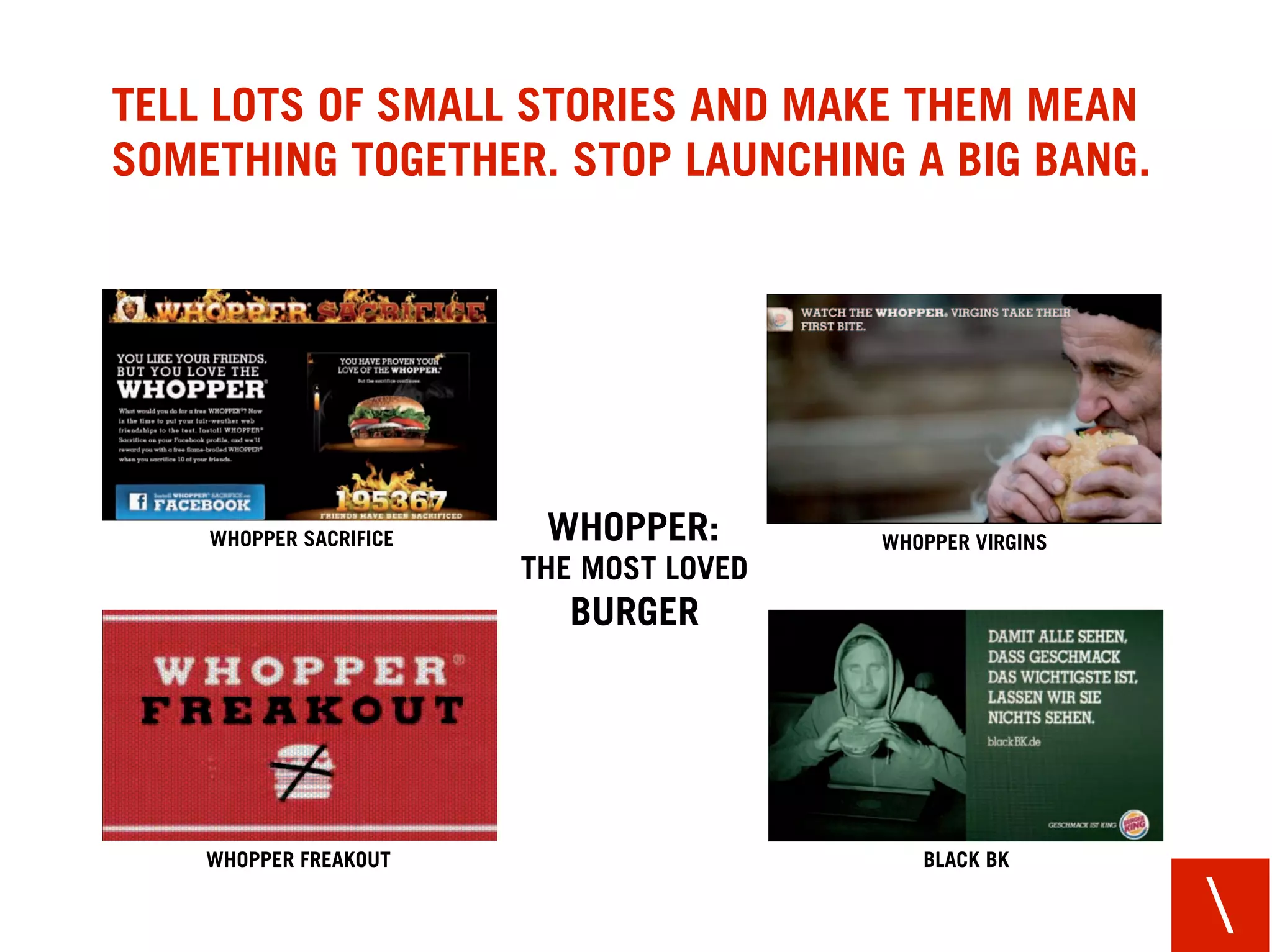 TELL LOTS OF SMALL STORIES AND MAKE THEM MEAN
SOMETHING TOGETHER. STOP LAUNCHING A BIG BANG.




    WHOPPER SACRIFICE    WHOPPER:        WHOPPER VIRGINS
                        THE MOST LOVED
                           BURGER




    WHOPPER FREAKOUT                        BLACK BK


                                                           
 