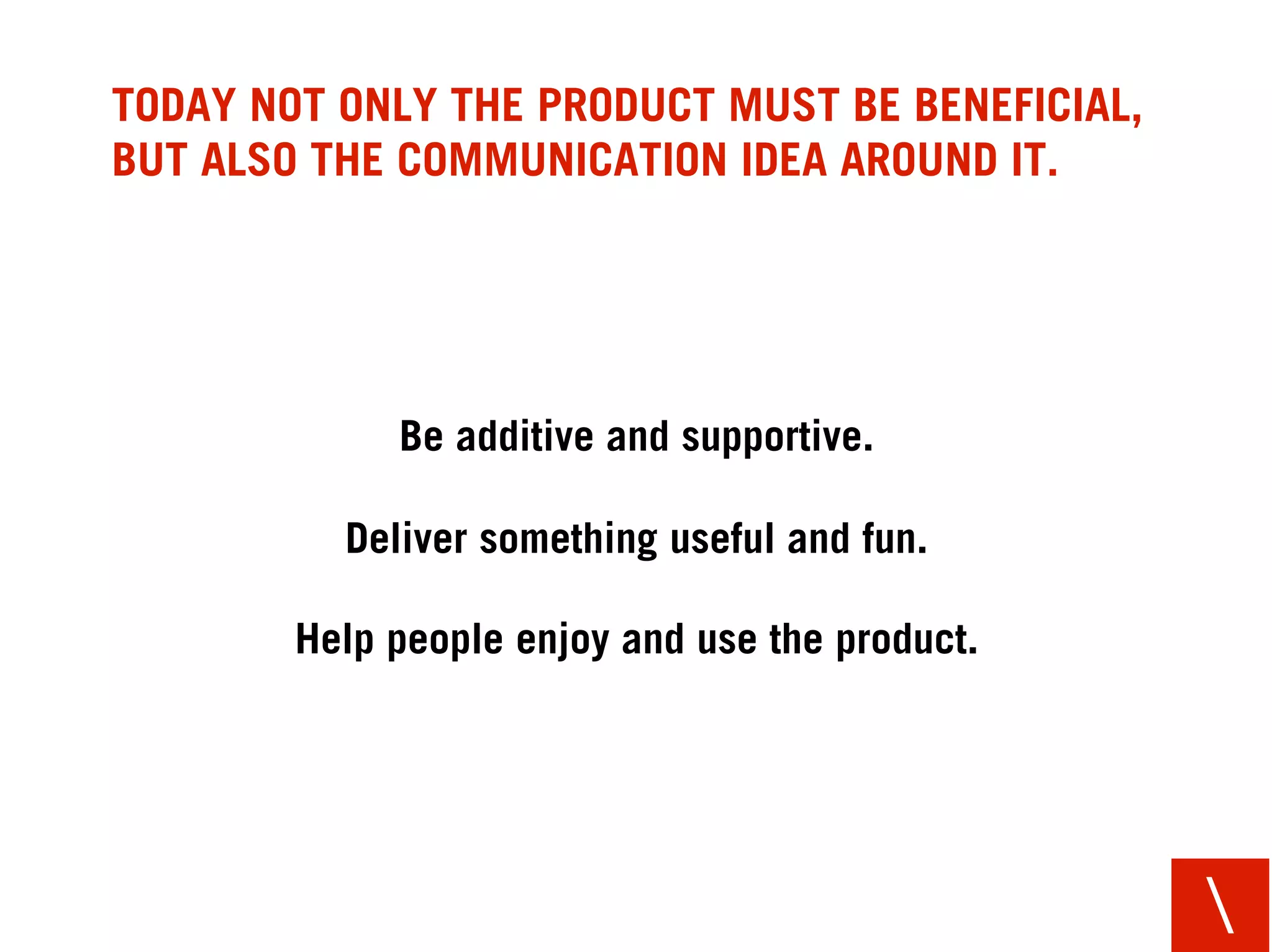 TODAY NOT ONLY THE PRODUCT MUST BE BENEFICIAL,
BUT ALSO THE COMMUNICATION IDEA AROUND IT.




             Be additive and supportive.

          Deliver something useful and fun.

        Help people enjoy and use the product.




                                                 
 