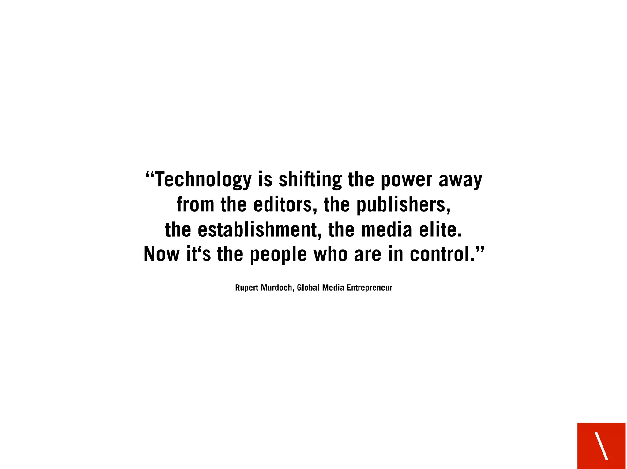 “Technology is shifting the power away
    from the editors, the publishers,
  the establishment, the media elite.
Now it‘s the people who are in control.”
          Rupert Murdoch, Global Media Entrepreneur




                                                      
 