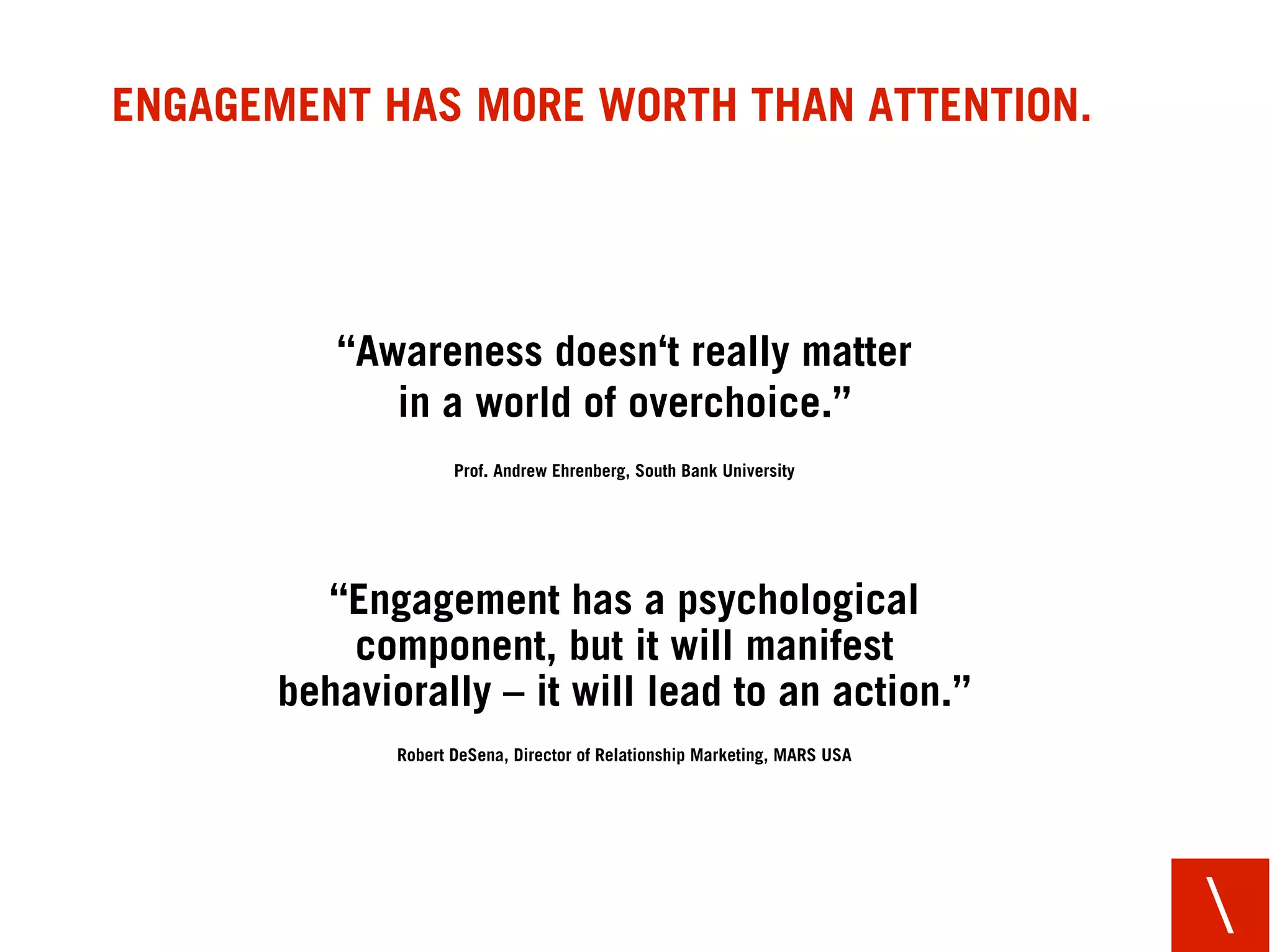 ENGAGEMENT HAS MORE WORTH THAN ATTENTION.




         “Awareness doesn‘t really matter
            in a world of overchoice.”
                    Prof. Andrew Ehrenberg, South Bank University




        “Engagement has a psychological
          component, but it will manifest
      behaviorally – it will lead to an action.”
             Robert DeSena, Director of Relationship Marketing, MARS USA




                                                                           
 