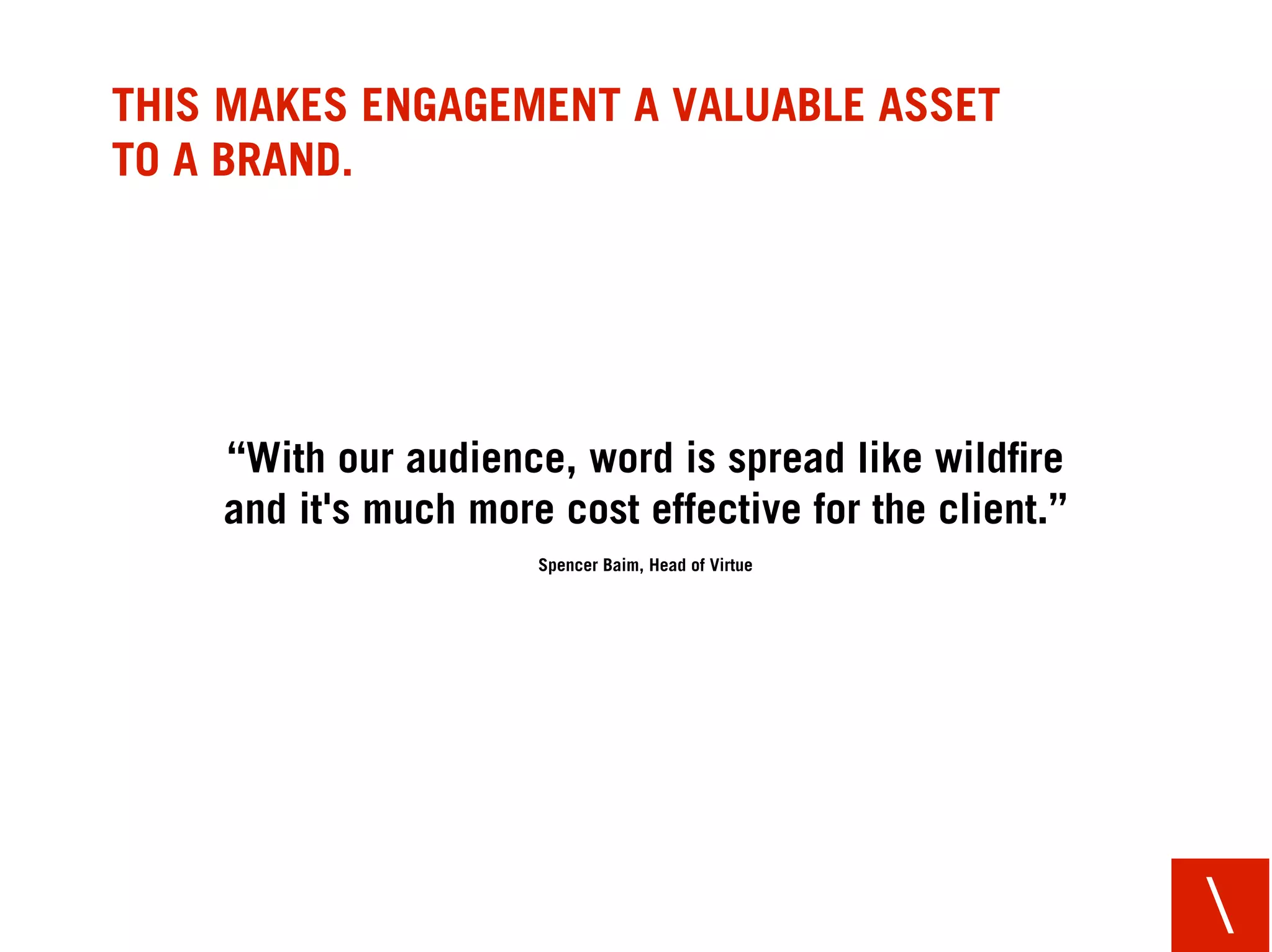 THIS MAKES ENGAGEMENT A VALUABLE ASSET
TO A BRAND.




    “With our audience, word is spread like wildﬁre
    and it's much more cost effective for the client.”
                      Spencer Baim, Head of Virtue




                                                         
 