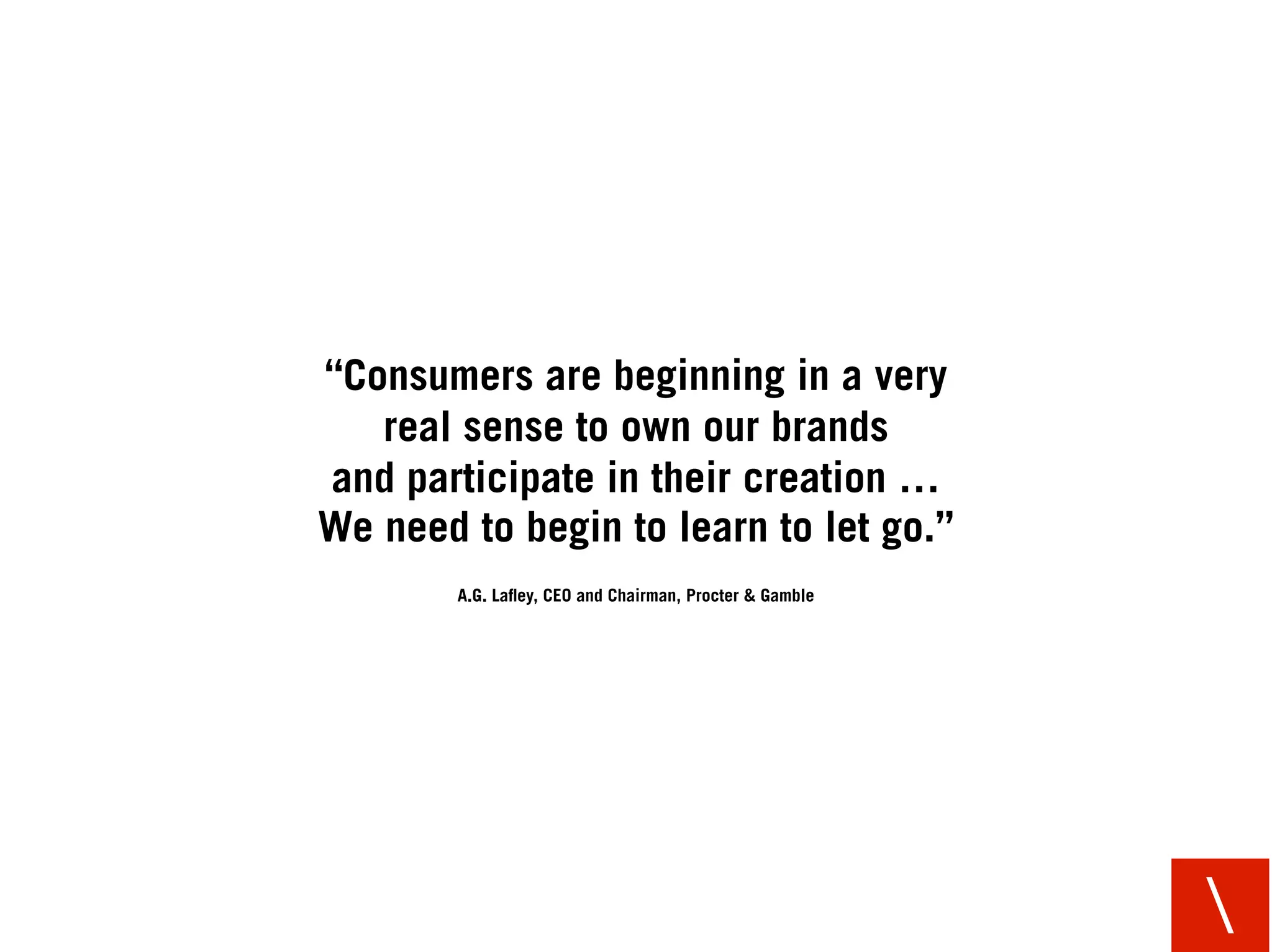 “Consumers are beginning in a very
   real sense to own our brands
and participate in their creation …
We need to begin to learn to let go.”
        A.G. Laﬂey, CEO and Chairman, Procter & Gamble




                                                         
 
