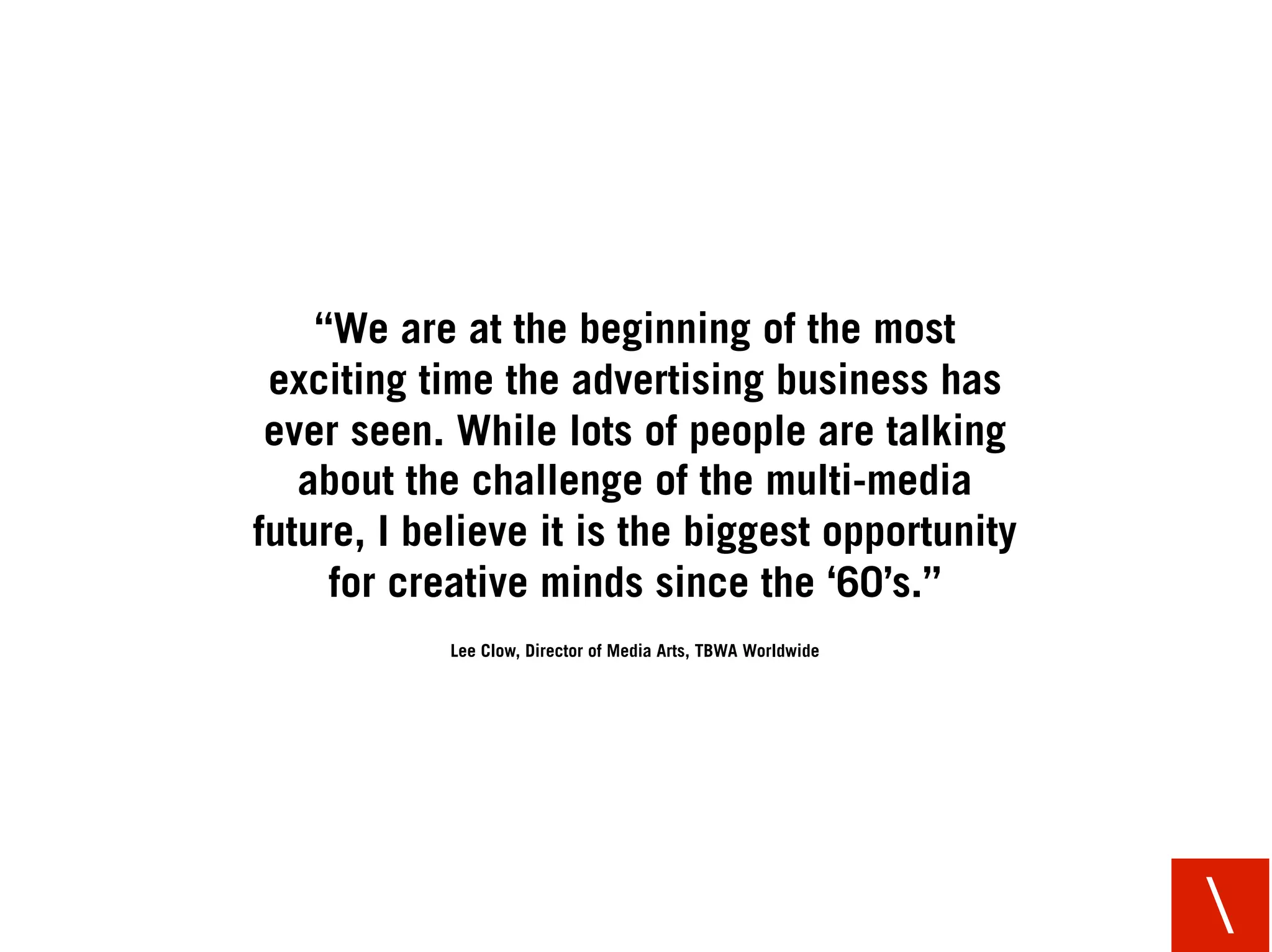“We are at the beginning of the most
 exciting time the advertising business has
 ever seen. While lots of people are talking
   about the challenge of the multi-media
future, I believe it is the biggest opportunity
     for creative minds since the ‘60’s.”
            Lee Clow, Director of Media Arts, TBWA Worldwide




                                                               
 