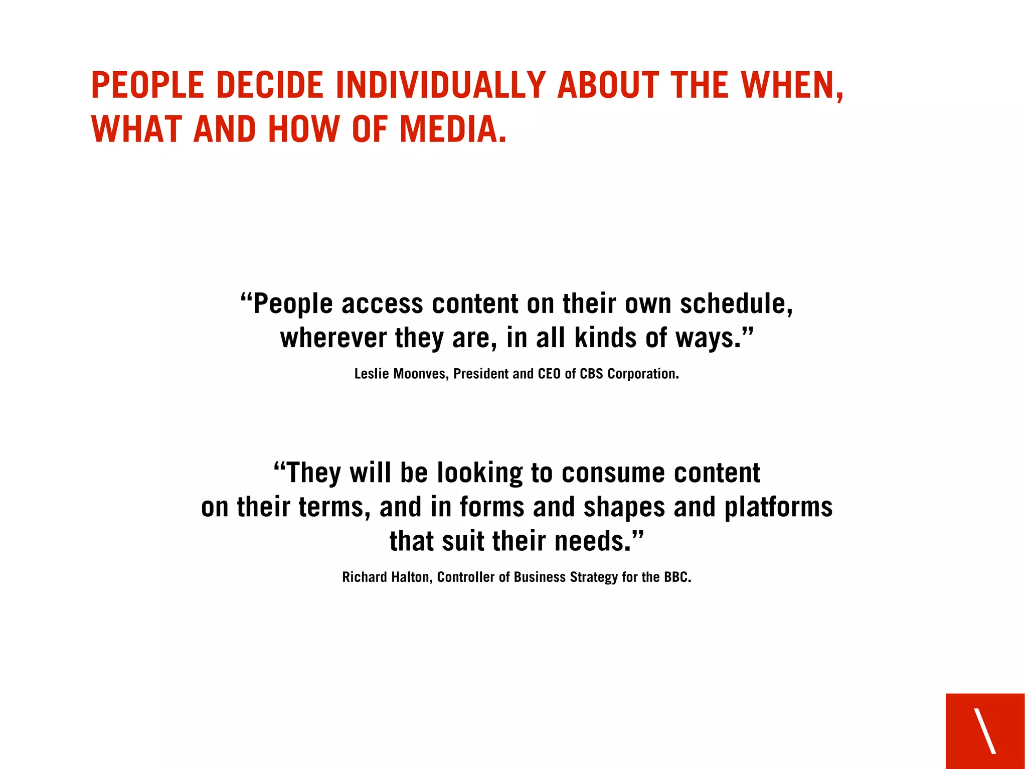 PEOPLE DECIDE INDIVIDUALLY ABOUT THE WHEN,
WHAT AND HOW OF MEDIA.



         “People access content on their own schedule,
            wherever they are, in all kinds of ways.”
                   Leslie Moonves, President and CEO of CBS Corporation.




            “They will be looking to consume content
      on their terms, and in forms and shapes and platforms
                       that suit their needs.”
                 Richard Halton, Controller of Business Strategy for the BBC.




                                                                                
 