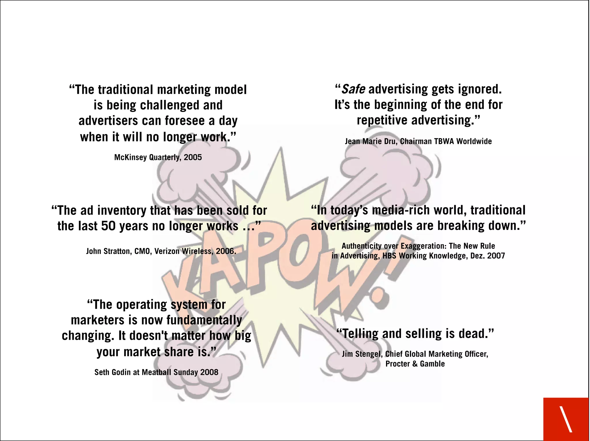 “The traditional marketing model                     “Safe advertising gets ignored.
       is being challenged and                          It’s the beginning of the end for
     advertisers can foresee a day                            repetitive advertising.”
     when it will no longer work.”                        Jean Marie Dru, Chairman TBWA Worldwide
             McKinsey Quarterly, 2005




“The ad inventory that has been sold for            “In today’s media-rich world, traditional
 the last 50 years no longer works …”               advertising models are breaking down.”
                                                          Authenticity over Exaggeration: The New Rule
      John Stratton, CMO, Verizon Wireless, 2006.
                                                       in Advertising, HBS Working Knowledge, Dez. 2007




     “The operating system for
  marketers is now fundamentally
 changing. It doesn't matter how big                    “Telling and selling is dead.”
       your market share is.”                            Jim Stengel, Chief Global Marketing Ofﬁcer,
                                                                      Procter & Gamble
        Seth Godin at Meatball Sunday 2008




                                                                                                          
 