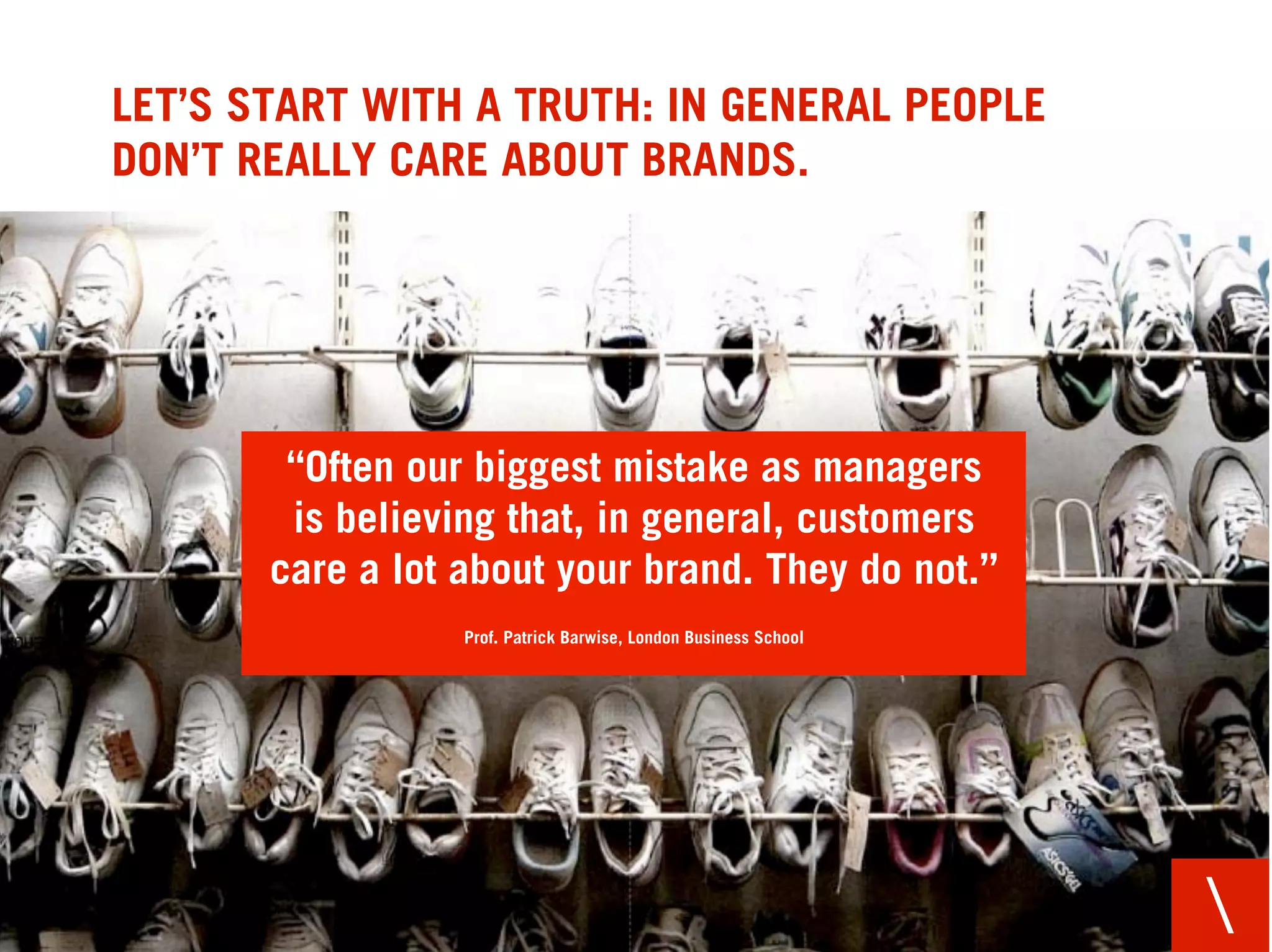 LET’S START WITH A TRUTH: IN GENERAL PEOPLE
DON’T REALLY CARE ABOUT BRANDS.




        “Often our biggest mistake as managers
        is believing that, in general, customers
       care a lot about your brand. They do not.”
                  Prof. Patrick Barwise, London Business School




                                                                  
 