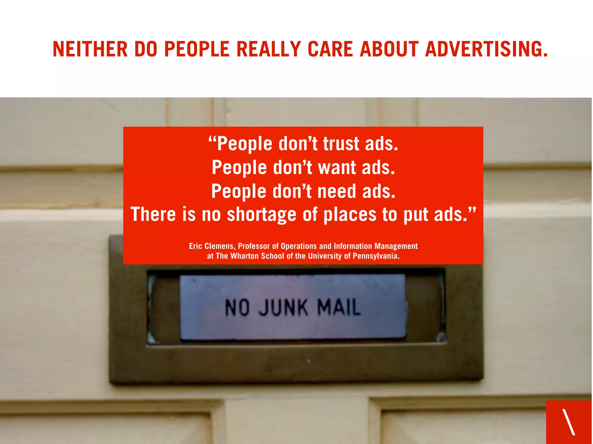 NEITHER DO PEOPLE REALLY CARE ABOUT ADVERTISING.



                 “People don’t trust ads.
                 People don’t want ads.
                 People don’t need ads.
       There is no shortage of places to put ads.”
              Eric Clemens, Professor of Operations and Information Management
                    at The Wharton School of the University of Pennsylvania.




                                                                                 
 