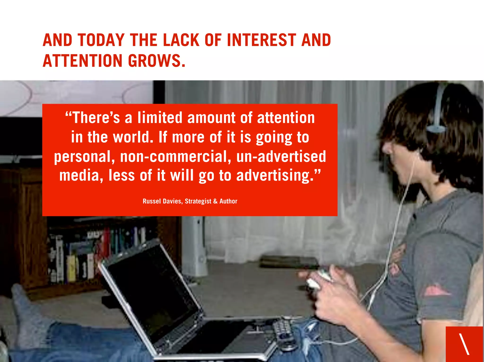 AND TODAY THE LACK OF INTEREST AND
ATTENTION GROWS.


   “There’s a limited amount of attention
    in the world. If more of it is going to
 personal, non-commercial, un-advertised
  media, less of it will go to advertising.”
               Russel Davies, Strategist & Author




                                                    
 