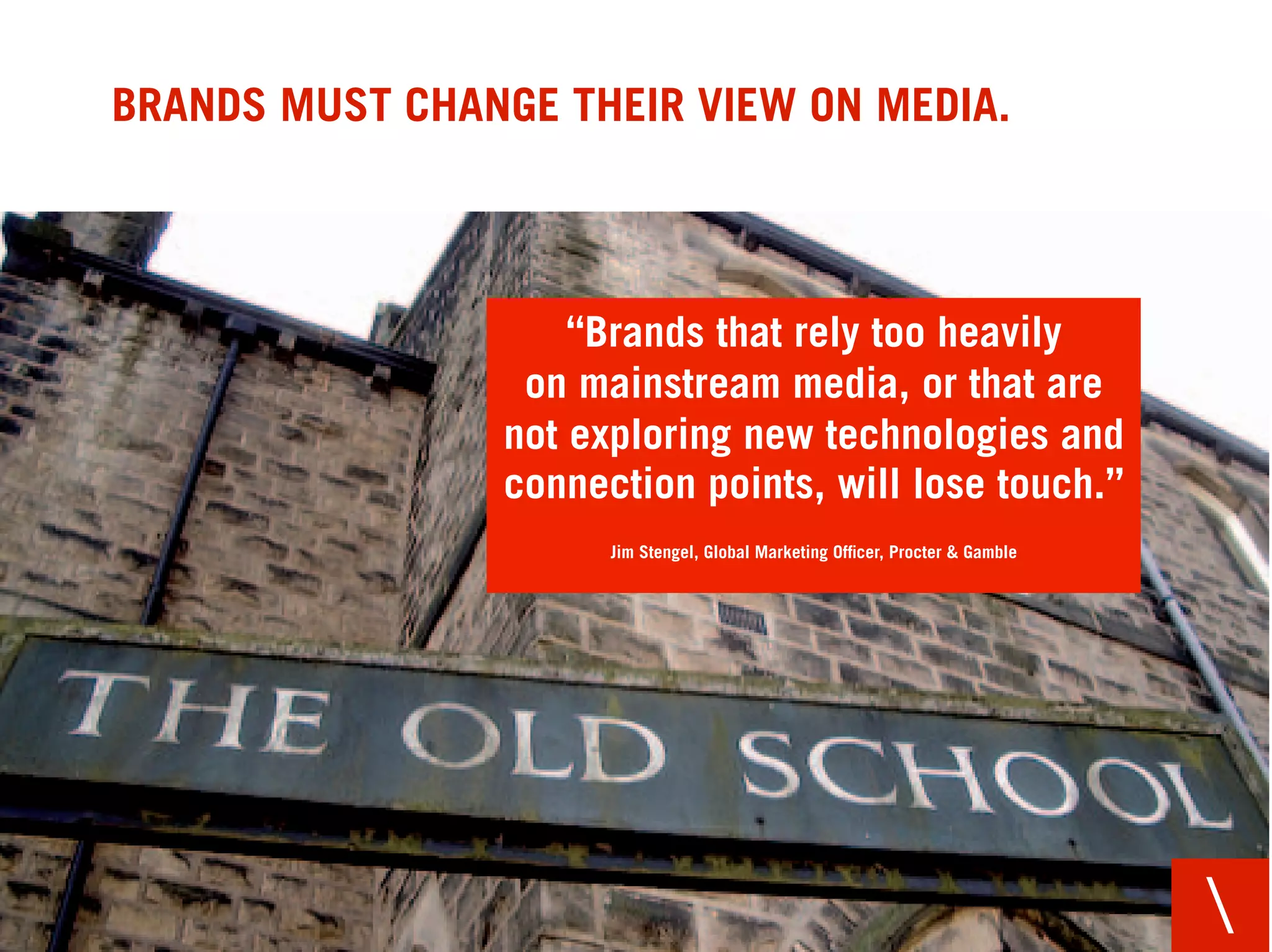 BRANDS MUST CHANGE THEIR VIEW ON MEDIA.



                    “Brands that rely too heavily
                 on mainstream media, or that are
                not exploring new technologies and
                connection points, will lose touch.”
                      Jim Stengel, Global Marketing Ofﬁcer, Procter & Gamble




                                                                               
 