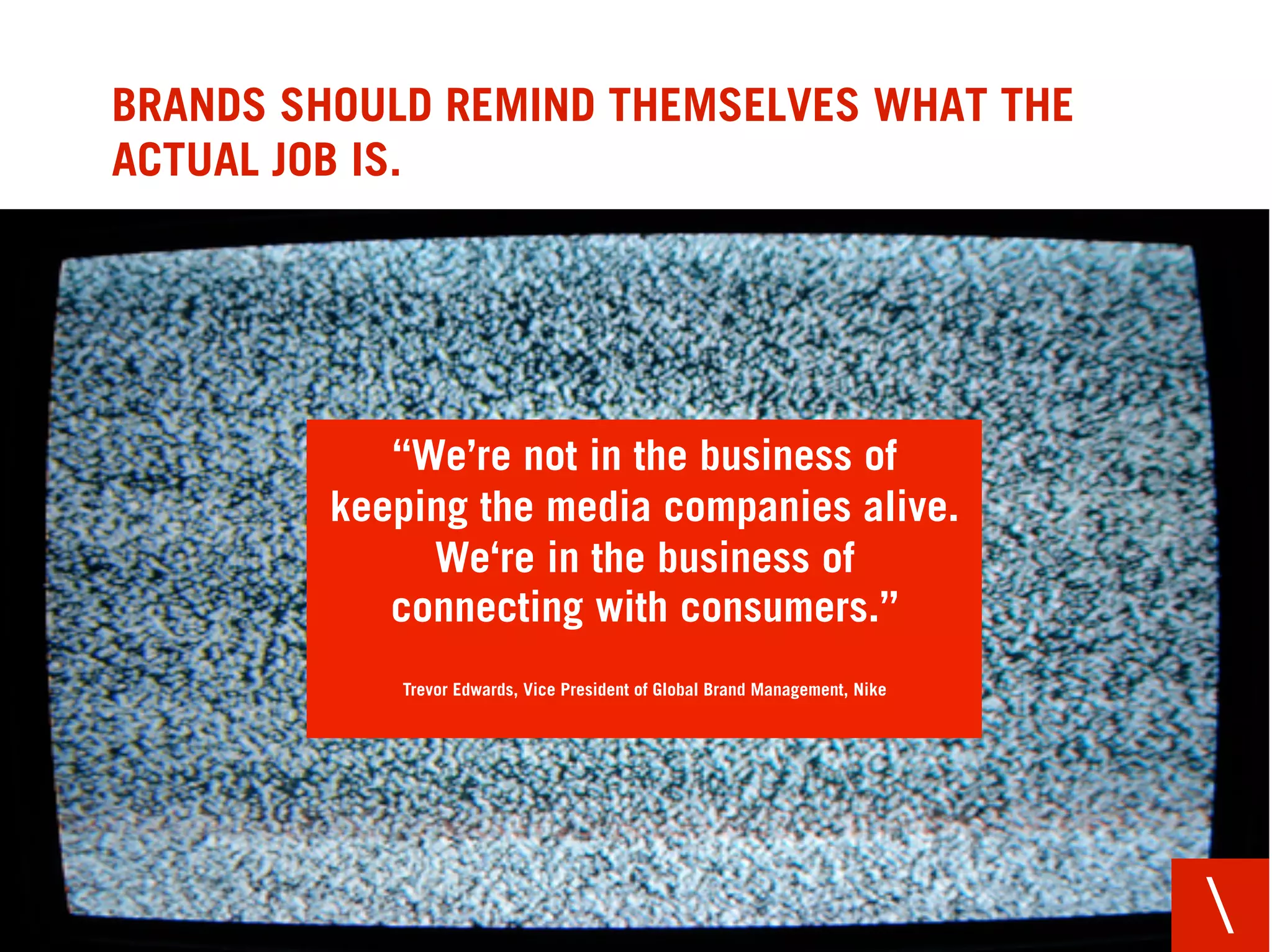 BRANDS SHOULD REMIND THEMSELVES WHAT THE
ACTUAL JOB IS.




            “We’re not in the business of
         keeping the media companies alive.
              We‘re in the business of
            connecting with consumers.”
            Trevor Edwards, Vice President of Global Brand Management, Nike




                                                                              
 