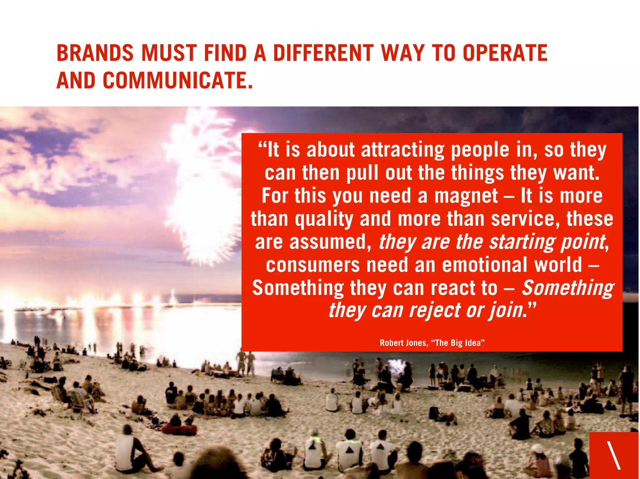 BRANDS MUST FIND A DIFFERENT WAY TO OPERATE
AND COMMUNICATE.

                  “It is about attracting people in, so they
                   can then pull out the things they want.
                   For this you need a magnet – It is more
                 than quality and more than service, these
                  are assumed, they are the starting point,
                   consumers need an emotional world –
                 Something they can react to – Something
                           they can reject or join.”
                                Robert Jones, “The Big Idea”




                                                               
 