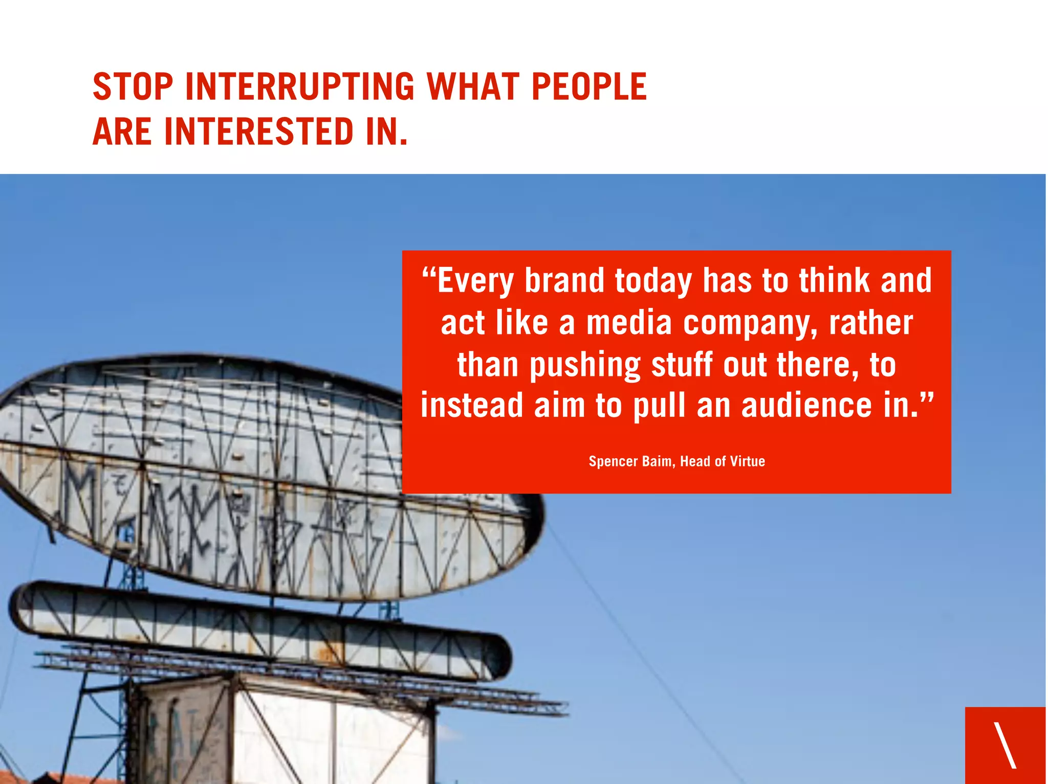 STOP INTERRUPTING WHAT PEOPLE
ARE INTERESTED IN.


                 “Every brand today has to think and
                   act like a media company, rather
                    than pushing stuff out there, to
                 instead aim to pull an audience in.”
                            Spencer Baim, Head of Virtue




                                                           
 