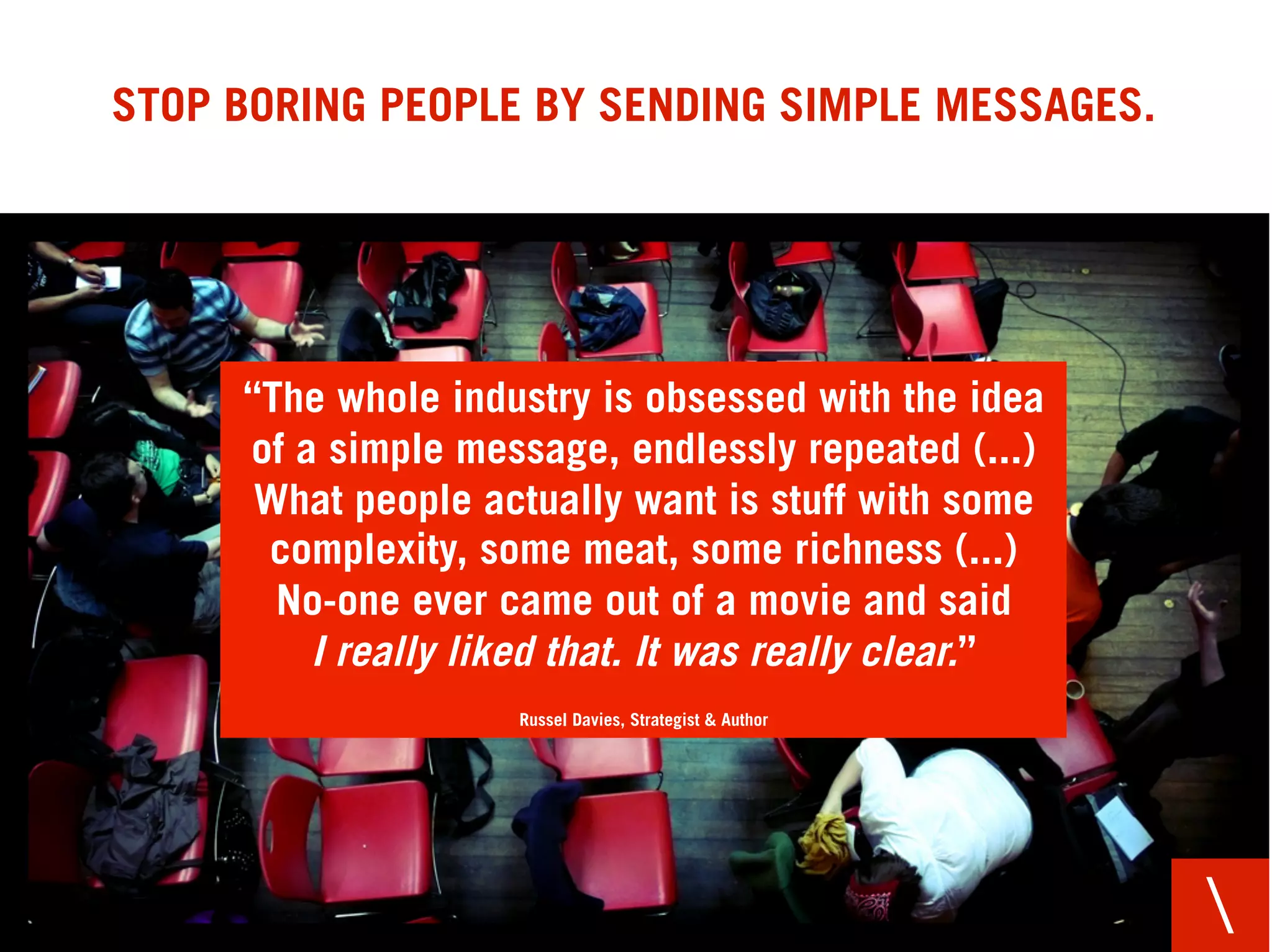STOP BORING PEOPLE BY SENDING SIMPLE MESSAGES.




     “The whole industry is obsessed with the idea
     of a simple message, endlessly repeated (...)
      What people actually want is stuff with some
      complexity, some meat, some richness (...)
       No-one ever came out of a movie and said
         I really liked that. It was really clear.”
                    Russel Davies, Strategist & Author




                                                         
 