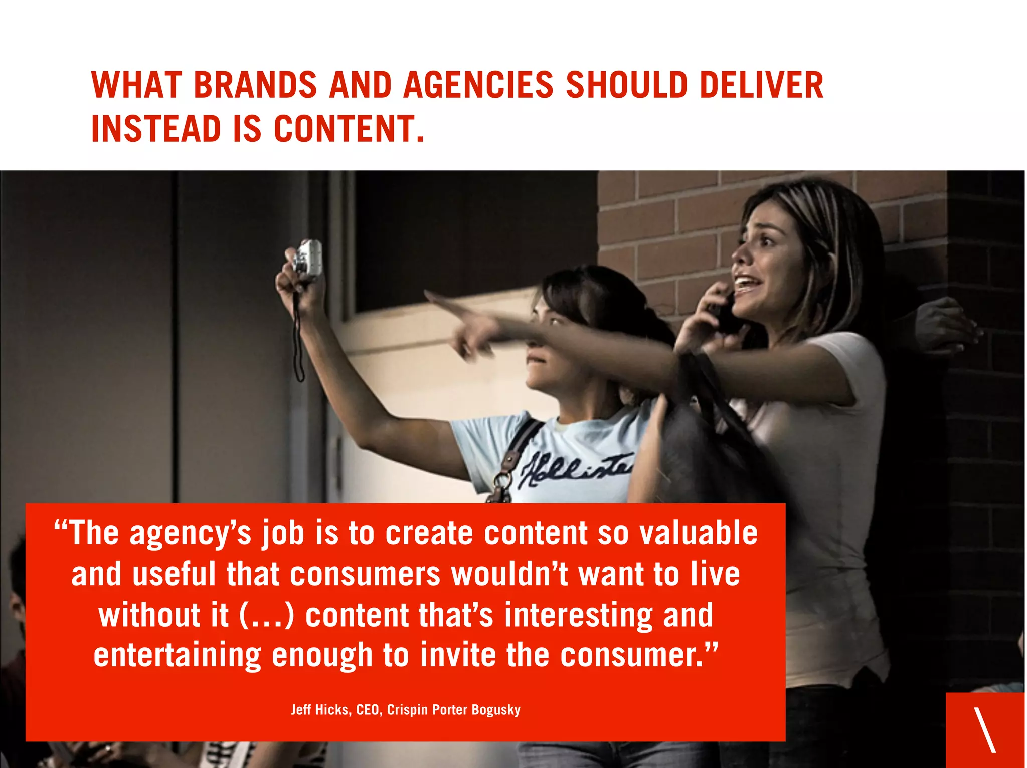 WHAT BRANDS AND AGENCIES SHOULD DELIVER
  INSTEAD IS CONTENT.




“The agency’s job is to create content so valuable
 and useful that consumers wouldn’t want to live
   without it (…) content that’s interesting and
  entertaining enough to invite the consumer.”
                Jeff Hicks, CEO, Crispin Porter Bogusky

                                                          
 