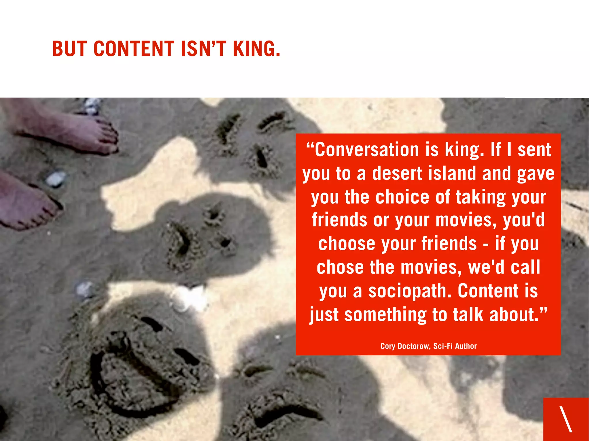 BUT CONTENT ISN’T KING.



                          “Conversation is king. If I sent
                          you to a desert island and gave
                           you the choice of taking your
                            friends or your movies, you'd
                             choose your friends - if you
                             chose the movies, we'd call
                             you a sociopath. Content is
                           just something to talk about.”
                                   Cory Doctorow, Sci-Fi Author




                                                                  
 