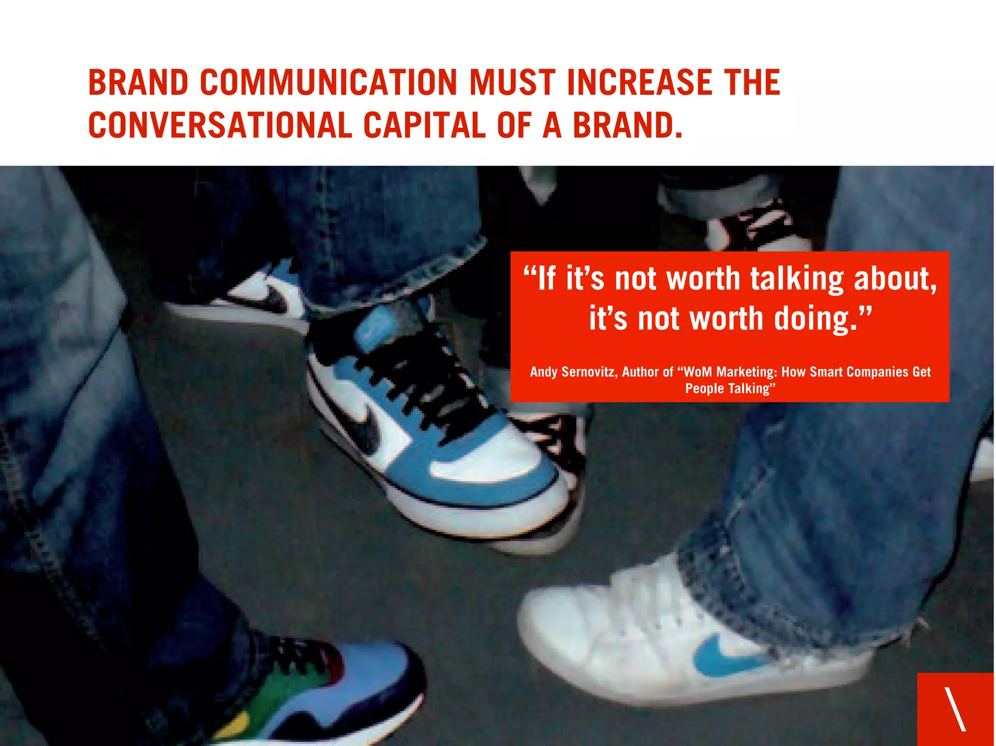 BRAND COMMUNICATION MUST INCREASE THE
CONVERSATIONAL CAPITAL OF A BRAND.



                       “If it’s not worth talking about,
                              it’s not worth doing.”
                       Andy Sernovitz, Author of “WoM Marketing: How Smart Companies Get
                                                  People Talking”




                                                                                           
 
