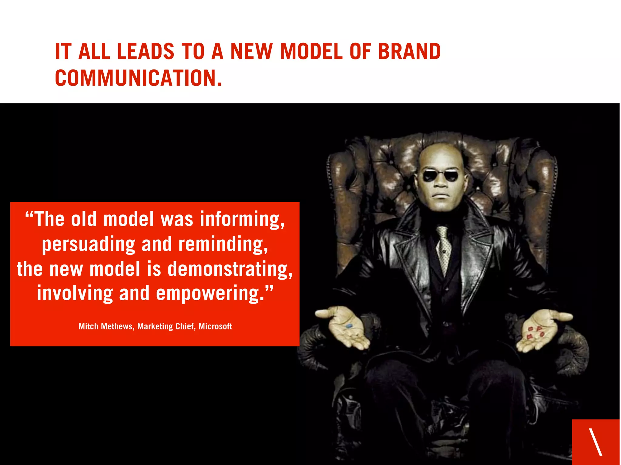 IT ALL LEADS TO A NEW MODEL OF BRAND
    COMMUNICATION.




 “The old model was informing,
   persuading and reminding,
the new model is demonstrating,
  involving and empowering.”
      Mitch Methews, Marketing Chief, Microsoft




                                                  
 