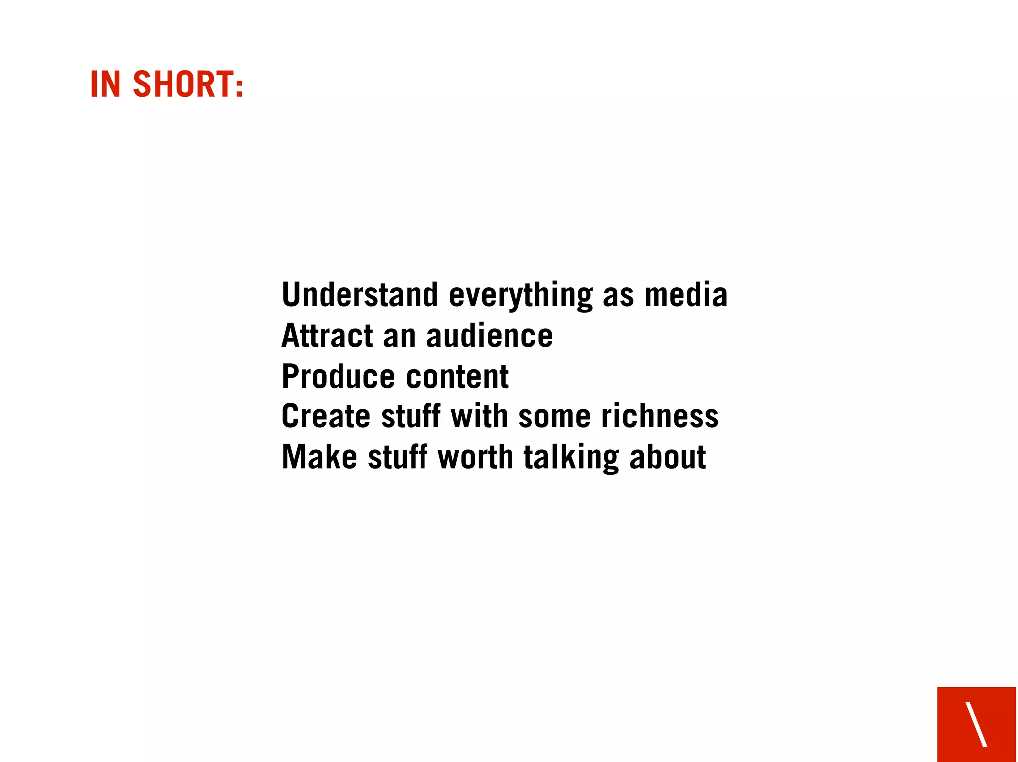 IN SHORT:




            Understand everything as media
            Attract an audience
            Produce content
            Create stuff with some richness
            Make stuff worth talking about




                                              
 