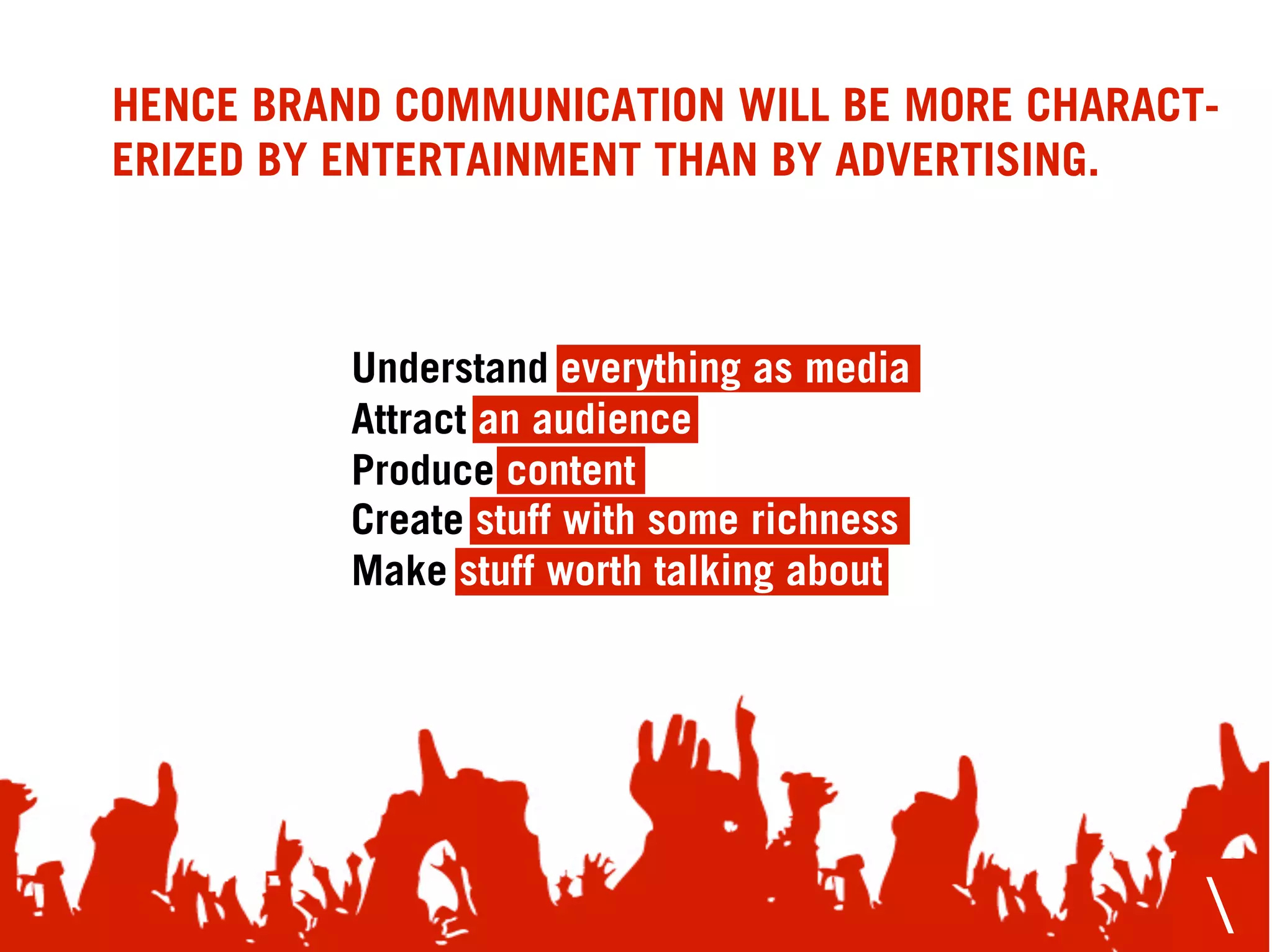 HENCE BRAND COMMUNICATION WILL BE MORE CHARACT-
ERIZED BY ENTERTAINMENT THAN BY ADVERTISING.



          Understand everything as media
          Attract an audience
          Produce content
          Create stuff with some richness
          Make stuff worth talking about




                                              
 