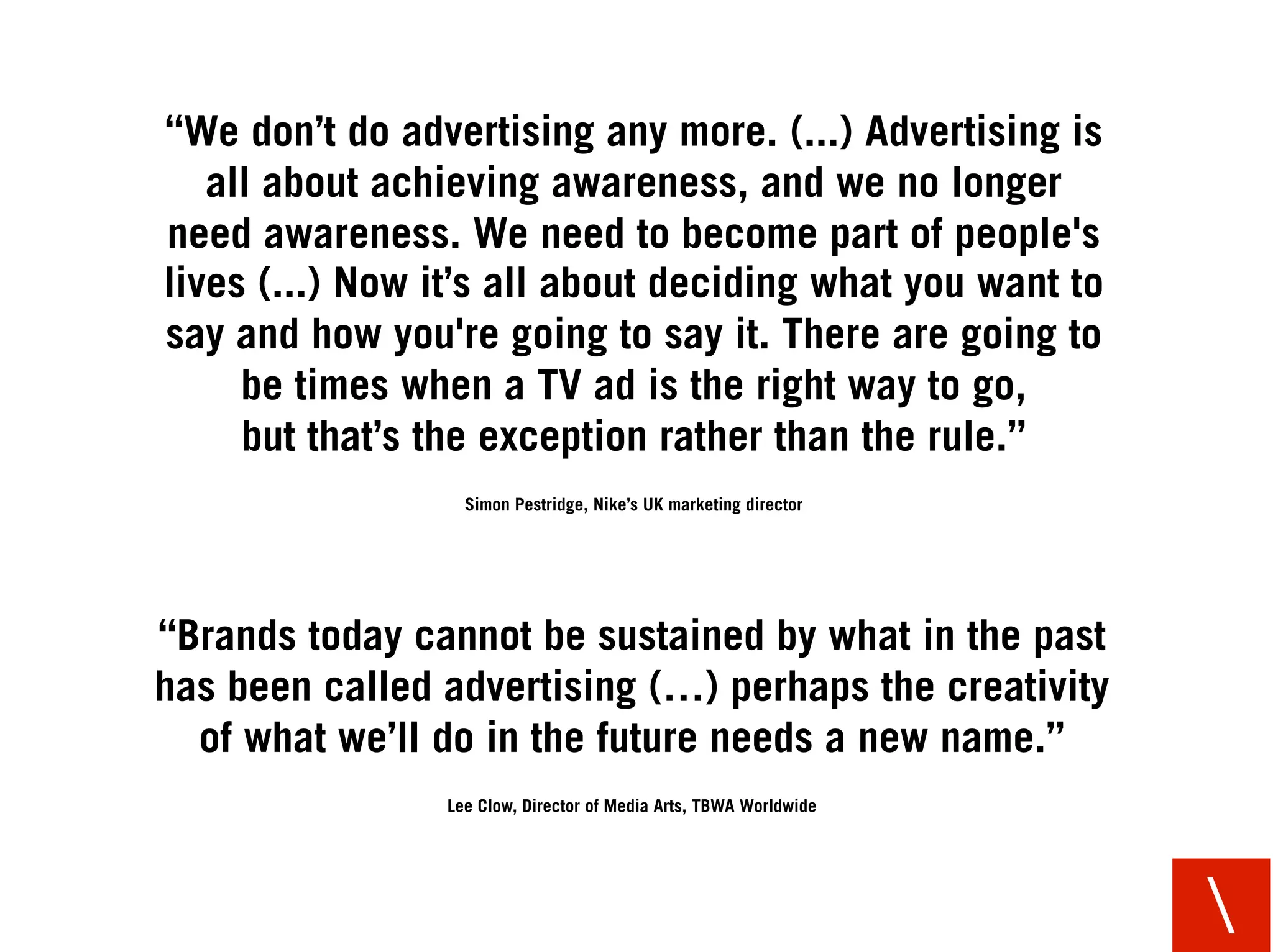 “We don’t do advertising any more. (...) Advertising is
   all about achieving awareness, and we no longer
need awareness. We need to become part of people's
lives (...) Now it’s all about deciding what you want to
say and how you're going to say it. There are going to
     be times when a TV ad is the right way to go,
     but that’s the exception rather than the rule.”
                  Simon Pestridge, Nike’s UK marketing director




“Brands today cannot be sustained by what in the past
has been called advertising (…) perhaps the creativity
  of what we’ll do in the future needs a new name.”
                Lee Clow, Director of Media Arts, TBWA Worldwide




                                                                   
 