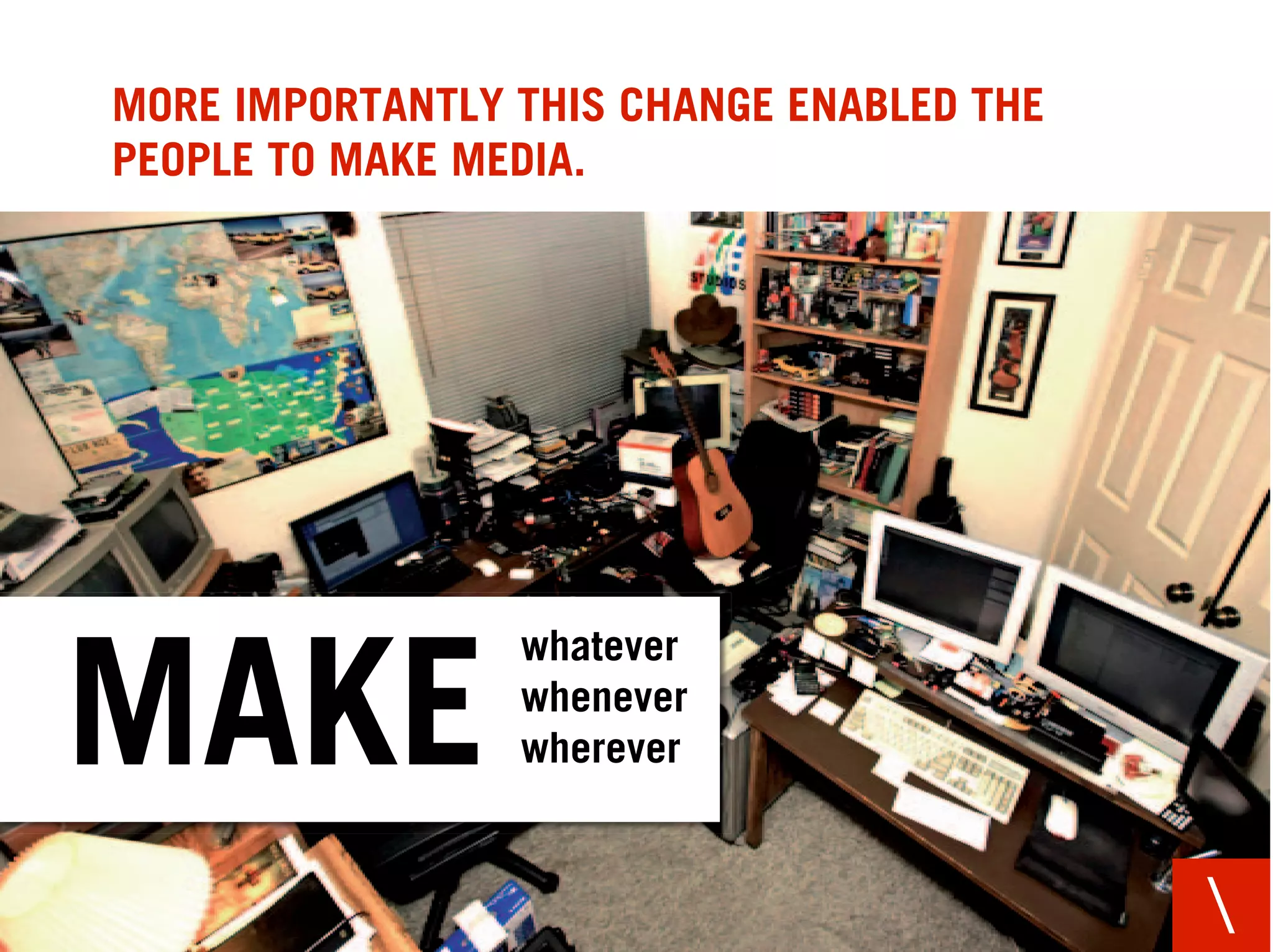 MORE IMPORTANTLY THIS CHANGE ENABLED THE
PEOPLE TO MAKE MEDIA.




                 whatever

MAKE             whenever
                 wherever



                                           
 