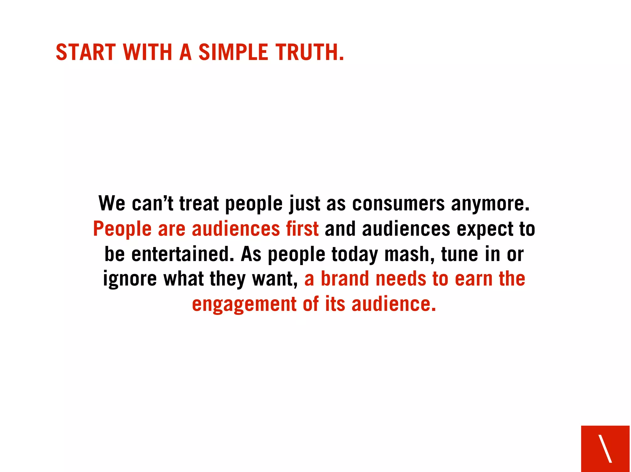 START WITH A SIMPLE TRUTH.




   We can’t treat people just as consumers anymore.
   People are audiences ﬁrst and audiences expect to
    be entertained. As people today mash, tune in or
    ignore what they want, a brand needs to earn the
              engagement of its audience.




                                                       
 