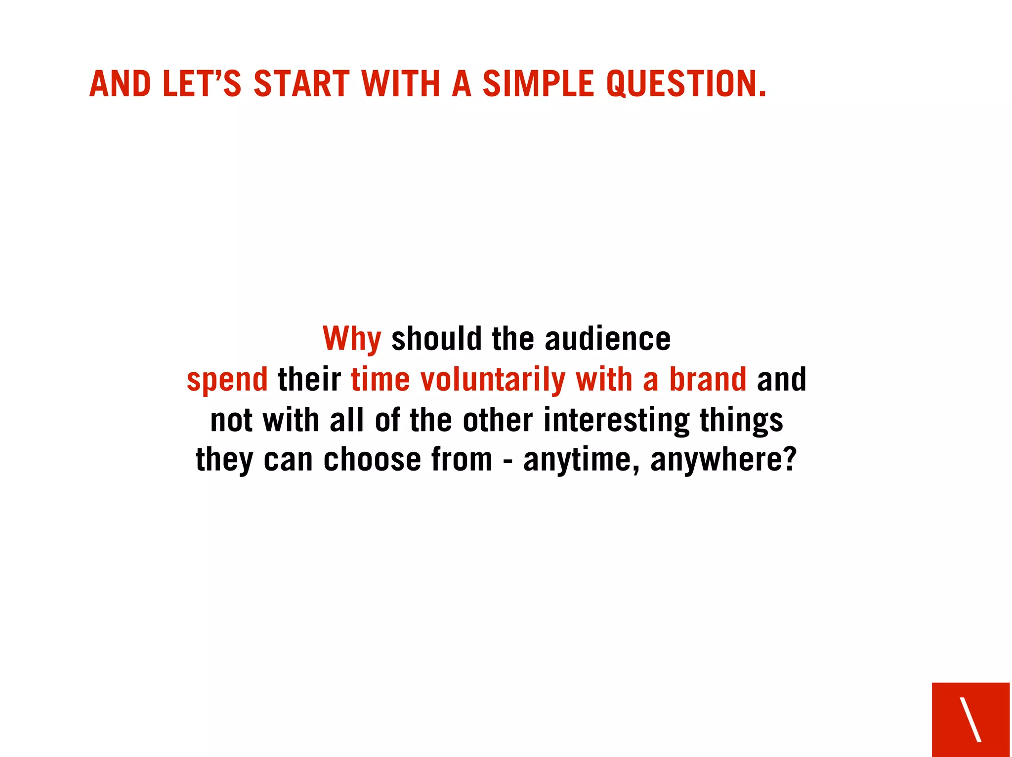 AND LET’S START WITH A SIMPLE QUESTION.




               Why should the audience
     spend their time voluntarily with a brand and
       not with all of the other interesting things
      they can choose from - anytime, anywhere?




                                                      
 