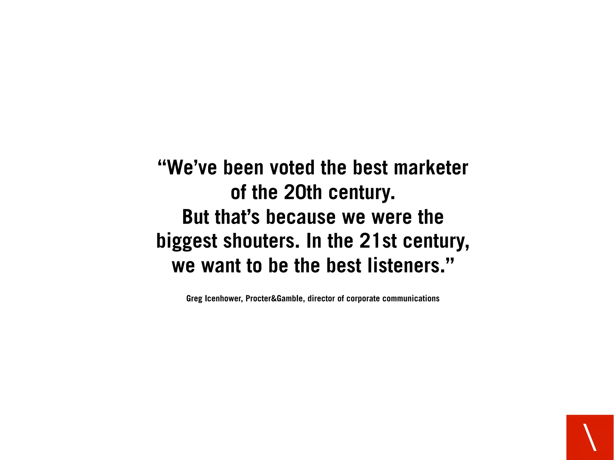 “We’ve been voted the best marketer
         of the 20th century.
   But that’s because we were the
biggest shouters. In the 21st century,
  we want to be the best listeners.”
   Greg Icenhower, Procter&Gamble, director of corporate communications




                                                                          
 