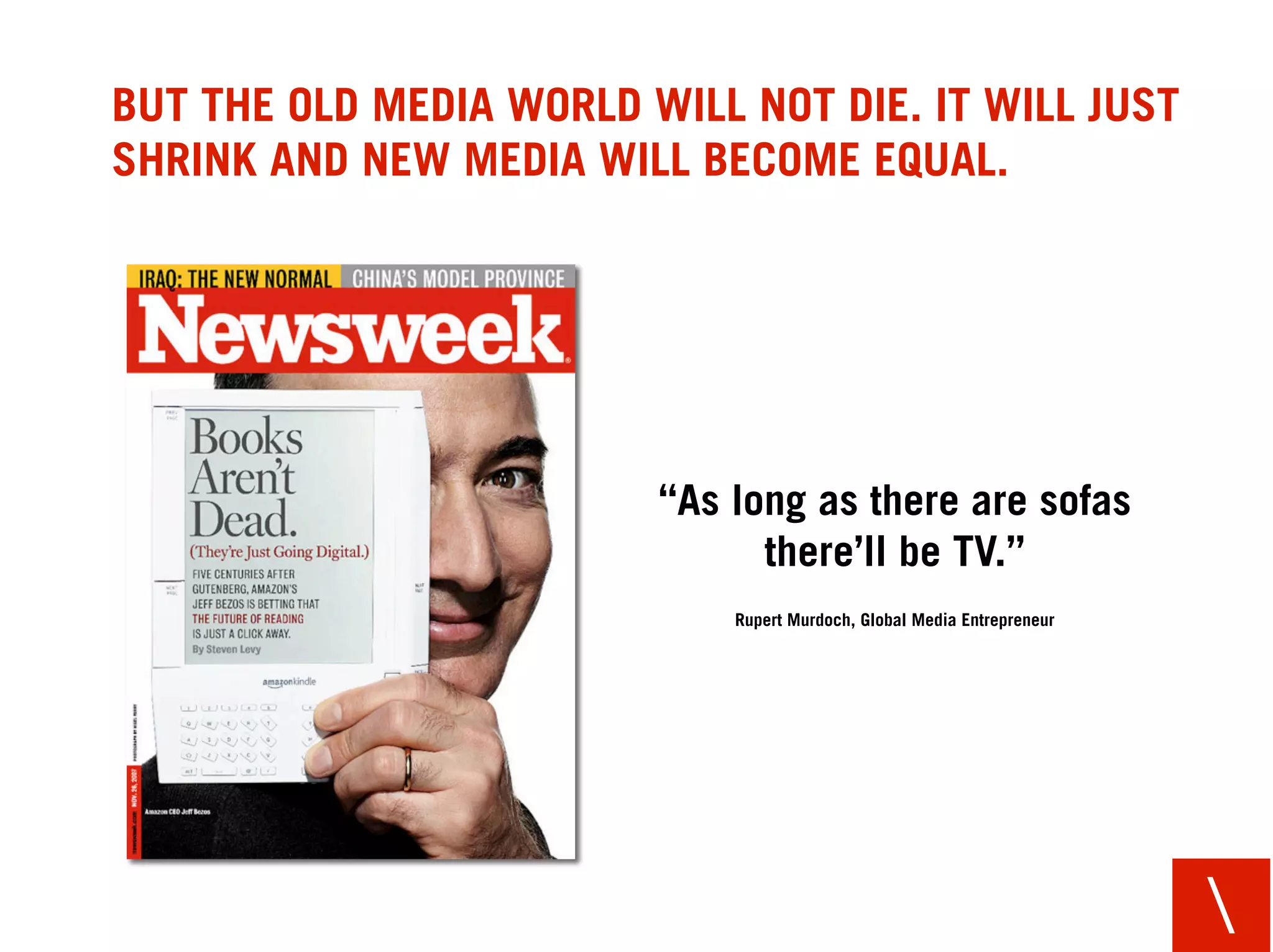 BUT THE OLD MEDIA WORLD WILL NOT DIE. IT WILL JUST
SHRINK AND NEW MEDIA WILL BECOME EQUAL.




                         “As long as there are sofas
                               there’ll be TV.”
                             Rupert Murdoch, Global Media Entrepreneur




                                                                         
 