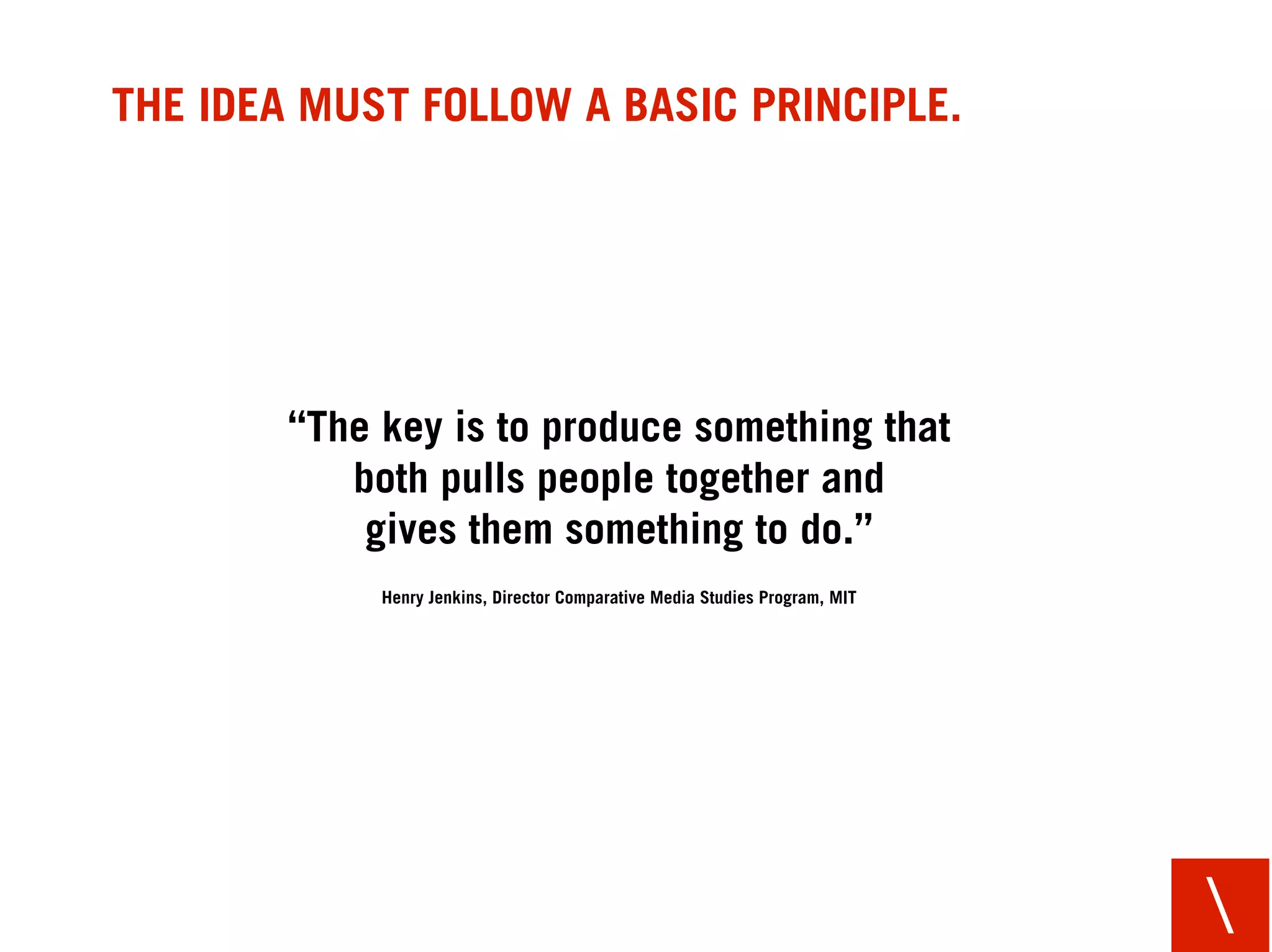 THE IDEA MUST FOLLOW A BASIC PRINCIPLE.




        “The key is to produce something that
           both pulls people together and
            gives them something to do.”
             Henry Jenkins, Director Comparative Media Studies Program, MIT




                                                                              
 