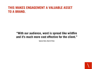 THIS MAKES ENGAGEMENT A VALUABLE ASSET
TO A BRAND.




    “With our audience, word is spread like wildﬁre
    and it's mu...