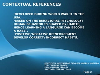 CONTEXTUAL REFERENCES DEVELOPED DURING WORLD WAR II IN THE USA. BASED ON THE BEHAVIORAL PSYCHOLOGY: HUMAN BEHAVIOR IS SHAPED BY HABITS, HENCE LEARNING A LANGUAGE CAN BECOME A HABIT. POSITIVE/NEGATIVE REINFORCEMENT DEVELOP CORRECT/INCORRECT HABITS. PONTIFICIA UNIVERSIDAD CATOLICA MADRE Y MAESTRA TESL TRAINING COURSE PROF.: MANUEL PERALTA SANTIAGO, FEBRUARY 2012