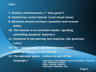 Cont. 7. Positive reinforcement. ( ” Very good ”) 8. Verbal/non verbal stimuli. (oral/visual clues) 9. Students should overlearn (question-and-answer drills) 10. The teacher is an orchestra leader. (guiding, controlling students’ behavior) 11. Grammar is not learned, but acquired. (No grammar rules) 12. The “natural order” of language acquisition. (Writing dialogue on the board) 13. The alphabet game. (Culture is part of the language.) PONTIFICIA UNIVERSIDAD CATOLICA MADRE Y MAESTRA TESL TRAINING COURSE PROF.: MANUEL PERALTA SANTIAGO, FEBRUARY 2012