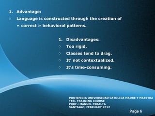 Advantage: Language is constructed through the creation of « correct » behavioral patterns. Disadvantages: Too rigid. Classes tend to drag. It’ not contextualized. It’s time-consuming. PONTIFICIA UNIVERSIDAD CATOLICA MADRE Y MAESTRA TESL TRAINING COURSE PROF.: MANUEL PERALTA SANTIAGO, FEBRUARY 2012
