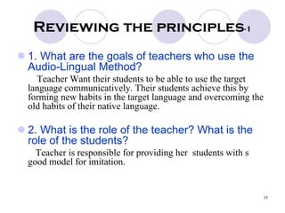 17
Reviewing the principles-1
1. What are the goals of teachers who use the
Audio-Lingual Method?
Teacher Want their students to be able to use the target
language communicatively. Their students achieve this by
forming new habits in the target language and overcoming the
old habits of their native language.
2. What is the role of the teacher? What is the
role of the students?
Teacher is responsible for providing her students with s
good model for imitation.
 