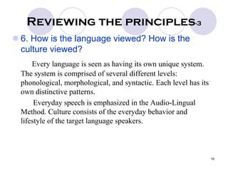 19
Reviewing the principles-3
6. How is the language viewed? How is the
culture viewed?
Every language is seen as having its own unique system.
The system is comprised of several different levels:
phonological, morphological, and syntactic. Each level has its
own distinctive patterns.
Everyday speech is emphasized in the Audio-Lingual
Method. Culture consists of the everyday behavior and
lifestyle of the target language speakers.
 