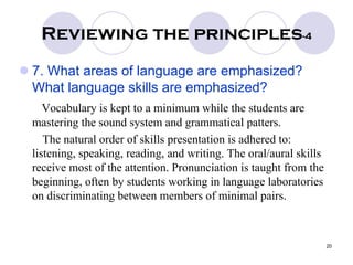 20
Reviewing the principles-4
7. What areas of language are emphasized?
What language skills are emphasized?
Vocabulary is kept to a minimum while the students are
mastering the sound system and grammatical patters.
The natural order of skills presentation is adhered to:
listening, speaking, reading, and writing. The oral/aural skills
receive most of the attention. Pronunciation is taught from the
beginning, often by students working in language laboratories
on discriminating between members of minimal pairs.
 