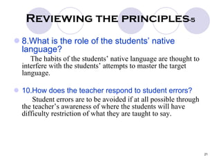 21
Reviewing the principles-5
8.What is the role of the students’ native
language?
The habits of the students’ native language are thought to
interfere with the students’ attempts to master the target
language.
10.How does the teacher respond to student errors?
Student errors are to be avoided if at all possible through
the teacher’s awareness of where the students will have
difficulty restriction of what they are taught to say.
 
