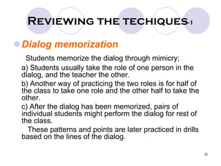 22
Reviewing the techiques-1
Dialog memorization
Students memorize the dialog through mimicry;
a) Students usually take the role of one person in the
dialog, and the teacher the other.
b) Another way of practicing the two roles is for half of
the class to take one role and the other half to take the
other.
c) After the dialog has been memorized, pairs of
individual students might perform the dialog for rest of
the class.
These patterns and points are later practiced in drills
based on the lines of the dialog.
 