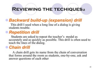 23
Reviewing the techiques-2
Backward build-up (expansion) drill
This drill I used when a long line of a dialog is giving
students trouble.
Repetition drill
Students are asked to repeat the teacher’s modal as
accurately and as quickly as possible. This drill is often used to
teach the lines of the dialog.
Chain drill
A chain drill gets its name from the chain of conversation
that forms around the room as students, one-by-one, ask and
answer questions of each other
 