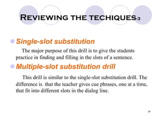 24
Reviewing the techiques-3
Single-slot substitution
The major purpose of this drill is to give the students
practice in finding and filling in the slots of a sentence.
Multiple-slot substitution drill
This drill is similar to the single-slot substitution drill. The
difference is that the teacher gives cue phrases, one at a time,
that fit into different slots in the dialog line.
 