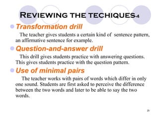 25
Reviewing the techiques-4
Transformation drill
The teacher gives students a certain kind of sentence pattern,
an affirmative sentence for example.
Question-and-answer drill
This drill gives students practice with answering questions.
This gives students practice with the question pattern.
Use of minimal pairs
The teacher works with pairs of words which differ in only
one sound. Students are first asked to perceive the difference
between the two words and later to be able to say the two
words.
 