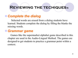 26
Reviewing the techiques-5
Complete the dialog
Selected words are erased from a dialog students have
learned. Students complete the dialog by filling the blanks the
missing words.
Grammar game
Games like the supermarket alphabet game described in this
chapter are used in the Audio-Lingual Method. The games are
designed to get students to practice a grammar point within a
context.
 