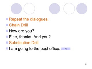 29
Repeat the dialogues.
Chain Drill
How are you?
Fine, thanks. And you?
Substitution Drill
I am going to the post office.
 