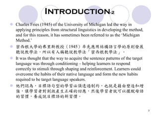 3
Introduction-2
Charles Fries (1945) of the University of Michigan led the way in
applying principles from structural linguistics in developing the method,
and for this reason, it has sometimes been referred to as the ‘Michigan
Method.’
密西根大學的弗里斯教授（1945）率先應用結構語言學的原則發展
聽說教學法，所以有人稱聽說教學法「密西根教學法」。
It was thought that the way to acquire the sentence patterns of the target
language was through conditioning – helping learners to respond
correctly to stimuli through shaping and reinforcement. Learners could
overcome the habits of their native language and form the new habits
required to be target language speakers.
他們認為，目標語句型的學習必須透過制約，也就是藉由塑造和增
強，讓學習者對刺激產生正確的回應，然後學習者就可以擺脫母語
的習慣，養成說目標語的新習慣。
 