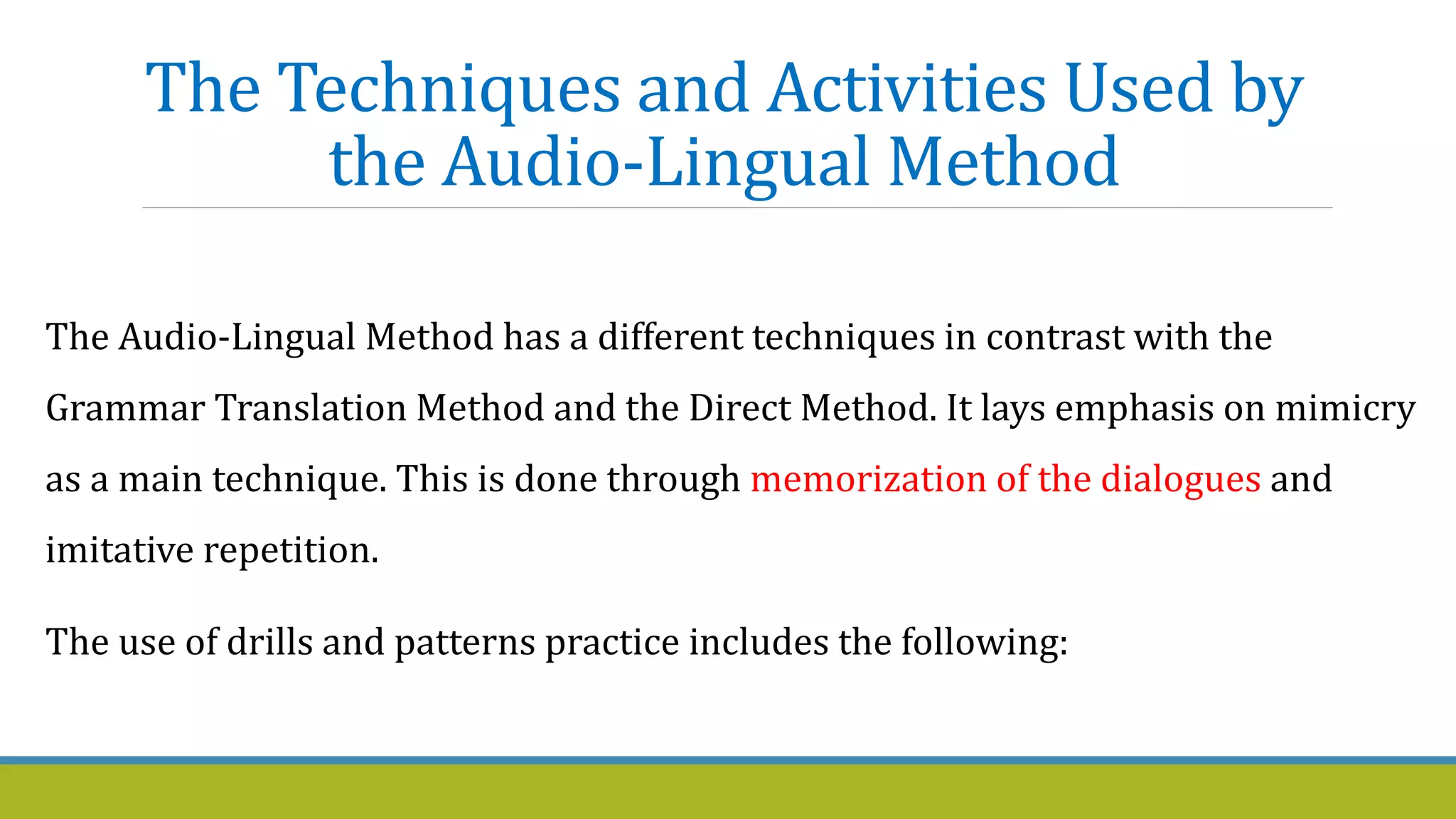 The Techniques and Activities Used by
the Audio-Lingual Method
The Audio-Lingual Method has a different techniques in contrast with the
Grammar Translation Method and the Direct Method. It lays emphasis on mimicry
as a main technique. This is done through memorization of the dialogues and
imitative repetition.
The use of drills and patterns practice includes the following:
 
